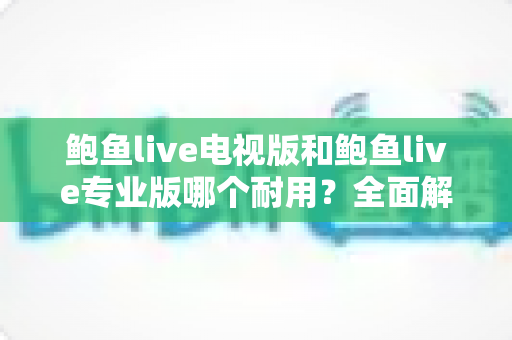 鲍鱼live电视版和鲍鱼live专业版哪个耐用？全面解析两大版本的稳定性差异与选购指南