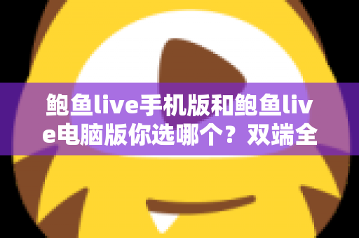 鲍鱼live手机版和鲍鱼live电脑版你选哪个？双端全面对比与实用选择指南