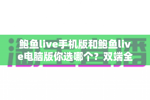 鲍鱼live手机版和鲍鱼live电脑版你选哪个？双端全面对比与实用选择指南