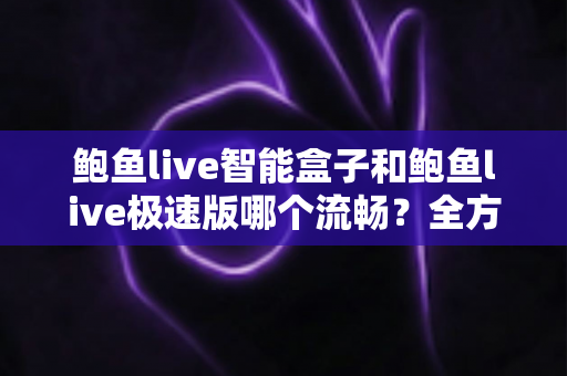 鲍鱼live智能盒子和鲍鱼live极速版哪个流畅？全方位深度对比测评，帮你选对最适合的版本