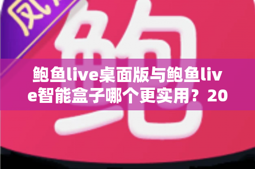鲍鱼live桌面版与鲍鱼live智能盒子哪个更实用?2025最新深度对比评测与选购全指南 鲍鱼live桌面版与鲍鱼live智能盒子哪个更实用?2025最新深度对比评测与选购全指南