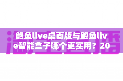 鲍鱼live桌面版与鲍鱼live智能盒子哪个更实用？2025最新深度对比评测与选购全指南