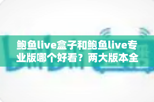 鲍鱼live盒子和鲍鱼live专业版哪个好看?两大版本全面对比与实用选择指南 鲍鱼live盒子和鲍鱼live专业版哪个好看?两大版本全面对比与实用选择指南