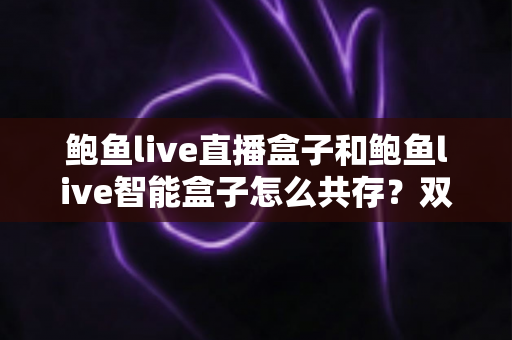 鲍鱼live直播盒子和鲍鱼live智能盒子怎么共存?双盒子协同使用完全指南 鲍鱼live直播盒子和鲍鱼live智能盒子怎么共存?双盒子协同使用完全指南