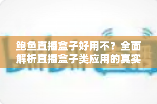 鲍鱼直播盒子好用不?全面解析直播盒子类应用的真实体验、安全风险与明智选择 鲍鱼直播盒子好用不?全面解析直播盒子类应用的真实体验、安全风险与明智选择