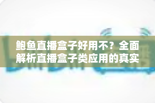 鲍鱼直播盒子好用不？全面解析直播盒子类应用的真实体验、安全风险与明智选择