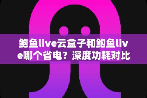 鲍鱼live云盒子和鲍鱼live哪个省电?深度功耗对比与实用省电技巧全解析 鲍鱼live云盒子和鲍鱼live哪个省电?深度功耗对比与实用省电技巧全解析