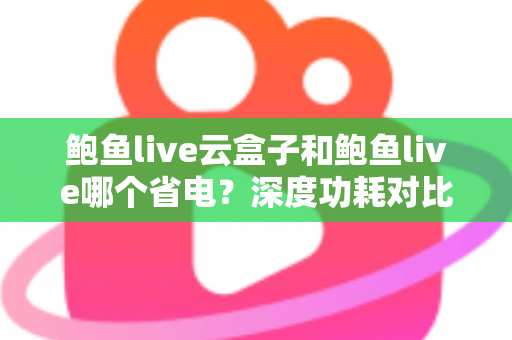 鲍鱼live云盒子和鲍鱼live哪个省电？深度功耗对比与实用省电技巧全解析