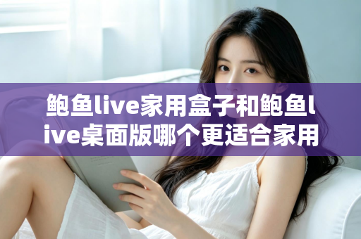 鲍鱼live家用盒子和鲍鱼live桌面版哪个更适合家用?——2025年家庭影音选择全攻略 鲍鱼live家用盒子和鲍鱼live桌面版哪个更适合家用?——2025年家庭影音选择全攻略