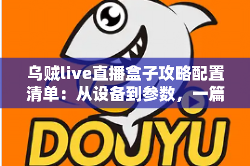 乌贼live直播盒子攻略配置清单：从设备到参数，一篇搞定高画质直播搭建