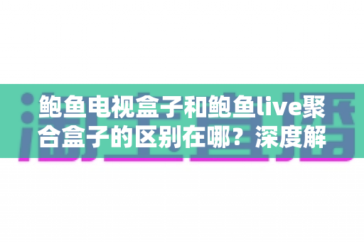 鲍鱼电视盒子和鲍鱼live聚合盒子的区别在哪？深度解析两者差异与选购避坑指南