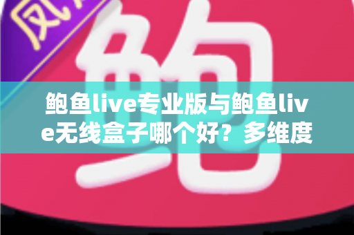 鲍鱼live专业版与鲍鱼live无线盒子哪个好？多维度深度对比帮你选对直播方案