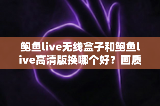 鲍鱼live无线盒子和鲍鱼live高清版换哪个好？画质、便捷与性价比全面对比指南