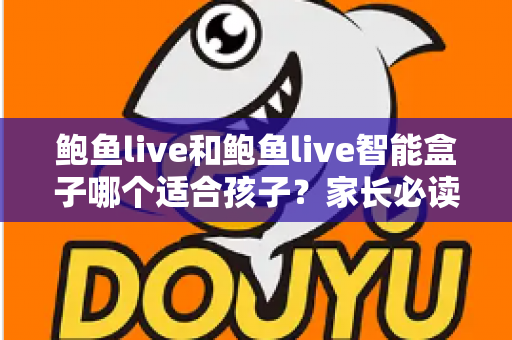 鲍鱼live和鲍鱼live智能盒子哪个适合孩子？家长必读的深度对比与选购全指南