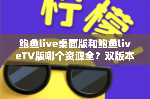 鲍鱼live桌面版和鲍鱼liveTV版哪个资源全？双版本资源深度对比解析，帮你选对观影终端