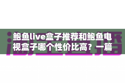 鲍鱼live盒子推荐和鲍鱼电视盒子哪个性价比高？一篇文章帮你选对不踩坑