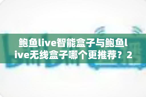 鲍鱼live智能盒子与鲍鱼live无线盒子哪个更推荐？2025年深度对比评测与选购避坑指南