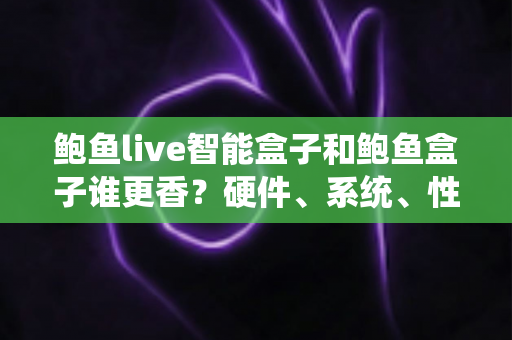 鲍鱼live智能盒子和鲍鱼盒子谁更香？硬件、系统、性价比全维度对比，看完再买不踩坑