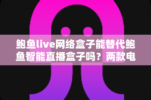 鲍鱼live网络盒子能替代鲍鱼智能直播盒子吗？两款电视盒子深度对比与选购全指南