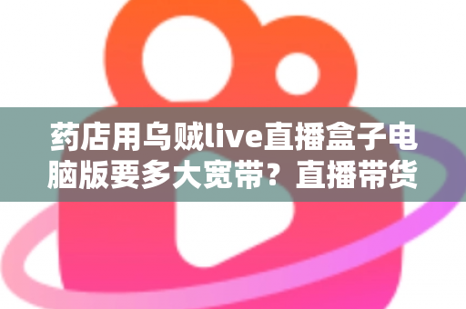 药店用乌贼live直播盒子电脑版要多大宽带？直播带货网络配置全攻略