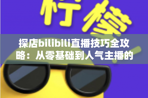探店bilibili直播技巧全攻略:从零基础到人气主播的门店直播实战指南 探店bilibili直播技巧全攻略:从零基础到人气主播的门店直播实战指南