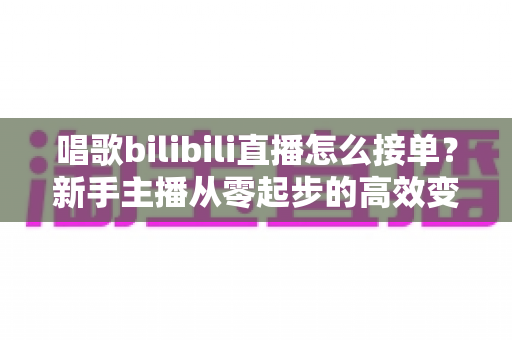 唱歌bilibili直播怎么接单？新手主播从零起步的高效变现全攻略