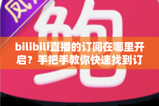 bilibili直播的订阅在哪里开启？手把手教你快速找到订阅入口的完整指南