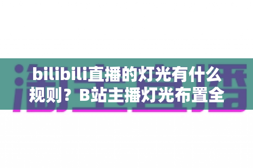 bilibili直播的灯光有什么规则？B站主播灯光布置全攻略与实用避坑指南