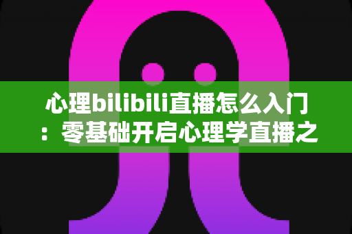 心理bilibili直播怎么入门：零基础开启心理学直播之路的全方位实战指南