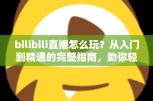 bilibili直播怎么玩?从入门到精通的完整指南,助你轻松玩转B站直播 bilibili直播怎么玩?从入门到精通的完整指南,助你轻松玩转B站直播