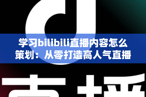 学习bilibili直播内容怎么策划：从零打造高人气直播间的实战指南