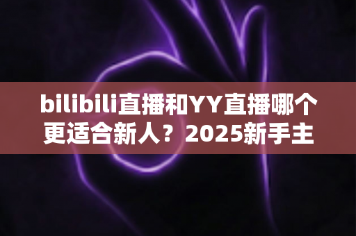 bilibili直播和YY直播哪个更适合新人？2025新手主播平台选择深度指南