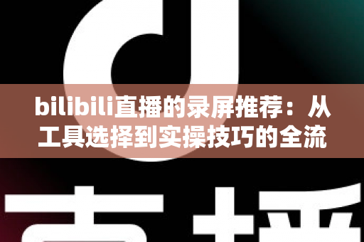 bilibili直播的录屏推荐:从工具选择到实操技巧的全流程录制指南 bilibili直播的录屏推荐:从工具选择到实操技巧的全流程录制指南