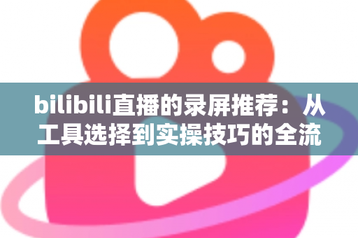 bilibili直播的录屏推荐：从工具选择到实操技巧的全流程录制指南