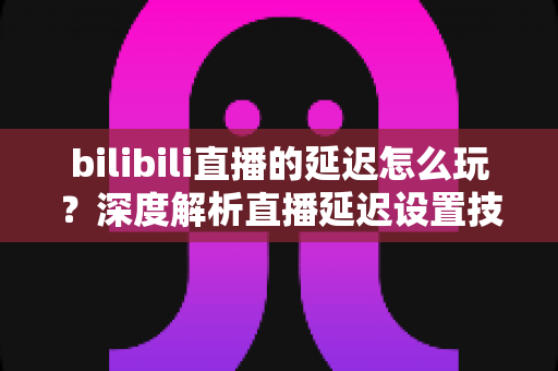 bilibili直播的延迟怎么玩？深度解析直播延迟设置技巧与实战玩法全攻略