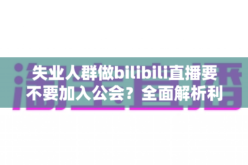 失业人群做bilibili直播要不要加入公会?全面解析利弊与避坑指南 失业人群做bilibili直播要不要加入公会?全面解析利弊与避坑指南