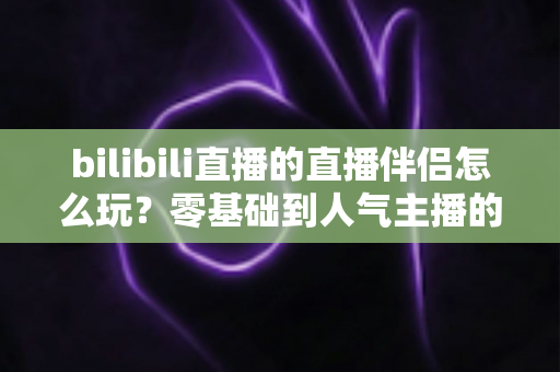 bilibili直播的直播伴侣怎么玩？零基础到人气主播的一篇全流程实战教程
