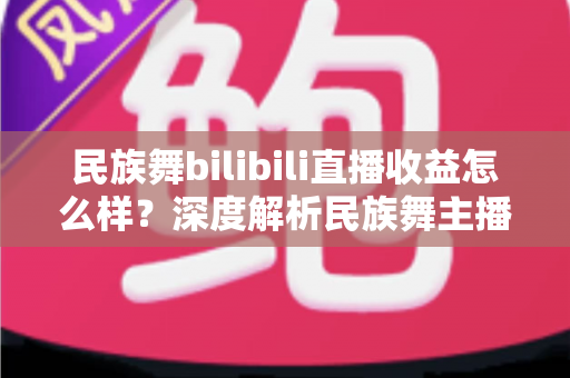 民族舞bilibili直播收益怎么样？深度解析民族舞主播在B站的赚钱潜力与前景