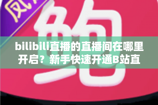 bilibili直播的直播间在哪里开启?新手快速开通B站直播间全流程实用指南 bilibili直播的直播间在哪里开启?新手快速开通B站直播间全流程实用指南