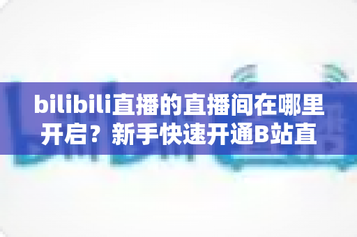 bilibili直播的直播间在哪里开启？新手快速开通B站直播间全流程实用指南