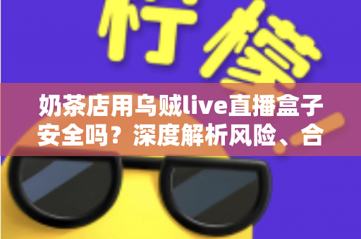 奶茶店用乌贼live直播盒子安全吗？深度解析风险、合规用法与更优替代方案