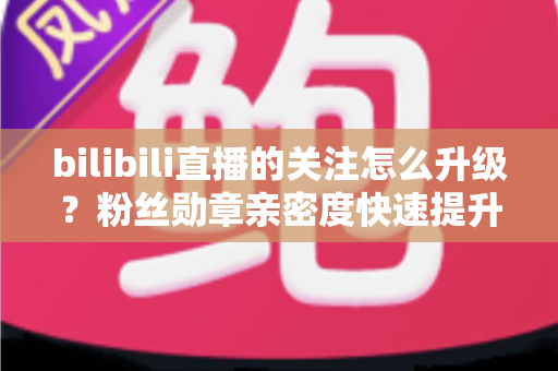 bilibili直播的关注怎么升级？粉丝勋章亲密度快速提升全攻略，助你轻松解锁高等级粉丝特权