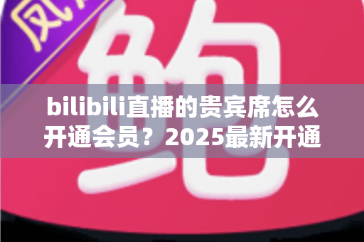 bilibili直播的贵宾席怎么开通会员?2025最新开通教程、费用与权益一网打尽 bilibili直播的贵宾席怎么开通会员?2025最新开通教程、费用与权益一网打尽