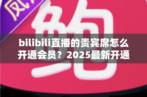 bilibili直播的贵宾席怎么开通会员?2025最新开通教程、费用与权益一网打尽 bilibili直播的贵宾席怎么开通会员?2025最新开通教程、费用与权益一网打尽