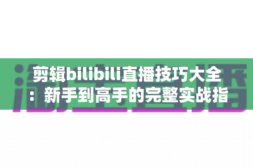 剪辑bilibili直播技巧大全:新手到高手的完整实战指南 剪辑bilibili直播技巧大全:新手到高手的完整实战指南