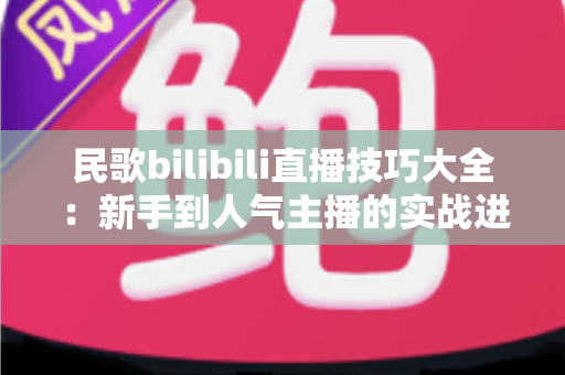 民歌bilibili直播技巧大全：新手到人气主播的实战进阶指南