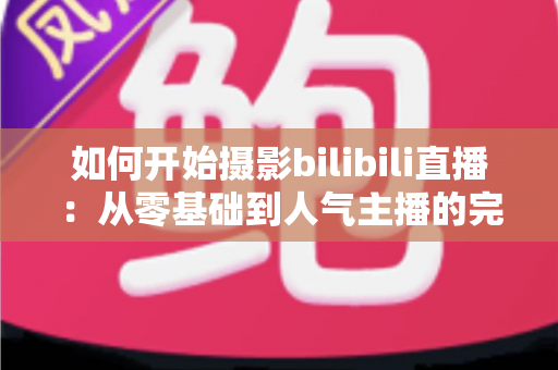如何开始摄影bilibili直播：从零基础到人气主播的完整实战指南（2025最新版）
