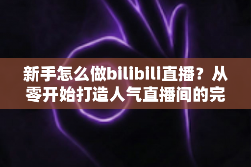 新手怎么做bilibili直播？从零开始打造人气直播间的完整攻略