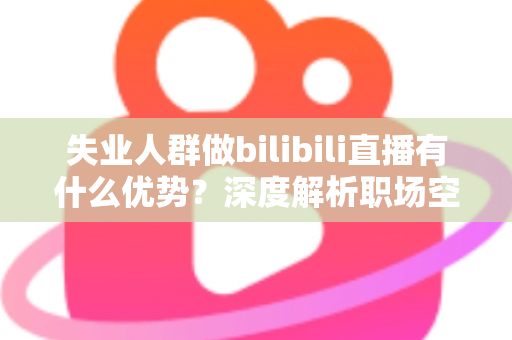 失业人群做bilibili直播有什么优势？深度解析职场空窗期的直播创业新出路