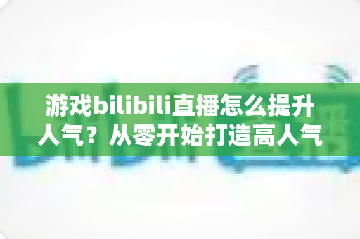 游戏bilibili直播怎么提升人气？从零开始打造高人气直播间的实战攻略